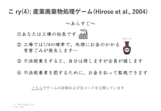 こ ry(4): 産業廃棄物処理ゲーム(Hirose et al., 2004)
ベイズ塾合宿 日目
2021 2
11:10~11:50
～あらすじ～
①あなたは工場の社長です
② 工場では1/4の確率で、処理にお金のかかる
有害ごみが発生します…
③ 不法投棄をすると、自分は得しますが全員が損します
④ 不法投棄者を罰するために、お金を払って監視できます
つらーい
こちらでゲームの詳細および全コードを公開しています
 