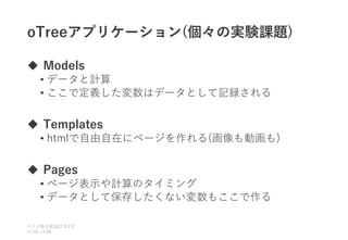 oTreeアプリケーション(個々の実験課題)
 Models
• データと計算
• ここで定義した変数はデータとして記録される
 Templates
• htmlで自由自在にページを作れる(画像も動画も)
 Pages
• ページ表示や計算のタイミング
• データとして保存したくない変数もここで作る
ベイズ塾合宿 日目
2021 2
11:10~11:50
 