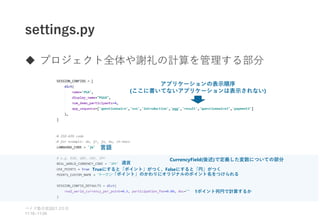 settings.py
 プロジェクト全体や謝礼の計算を管理する部分
ベイズ塾合宿 日目
2021 2
11:10~11:50
アプリケーションの表示順序
(ここに書いてないアプリケーションは表示されない)
言語
通貨
CurrencyField(後述)で定義した変数についての部分
Trueにすると「ポイント」がつく、Falseにすると「円」がつく
「ポイント」のかわりにオリジナルのポイント名をつけられる
1ポイント何円で計算するか
 