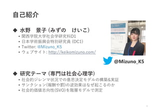 自己紹介
 水野 景子 (みずの けいこ)
• 関西学院大学社会学研究科D1
• 日本学術振興会特別研究員 (DC1)
• Twitter: @Mizuno_K5
• ウェブサイト: http://keikomizuno.com/
 研究テーマ (専門は社会心理学)
• 社会的ジレンマ状況での意思決定モデルの構築&実証
• サンクション(報酬や罰)の逆効果はなぜ起こるのか
• 社会的価値志向性(SVO)を階層モデルで測定
3
@Mizuno_K5
 