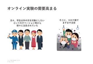 オンライン実験の需要高まる
ベイズ塾合宿 日目
2021 2
11:10~11:50
元々、学生以外の方を対象にしたい
というモチベーション等から
徐々に注目されていた
そこに、コロナ禍で
ますます注目
 