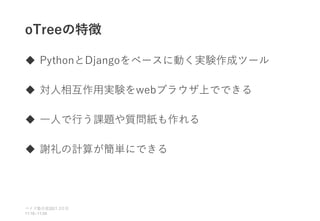 oTreeの特徴
 PythonとDjangoをベースに動く実験作成ツール
 対人相互作用実験をwebブラウザ上でできる
 一人で行う課題や質問紙も作れる
 謝礼の計算が簡単にできる
ベイズ塾合宿 日目
2021 2
11:10~11:50
 