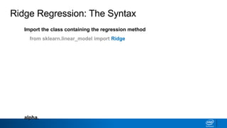 Import the class containing the regression method
from sklearn.linear_model import Ridge
Create an instance of the class
RR = Ridge(alpha=1.0)
Fit the instance on the data and then predict the expected value
RR = RR.fit(X_train, y_train)
y_predict = RR.predict(X_test)
The RidgeCV class will perform cross validation on a set of values for
alpha.
Ridge Regression: The Syntax
 