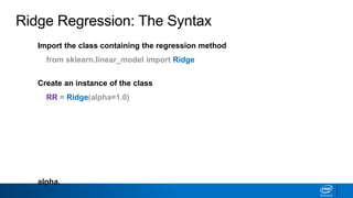 Import the class containing the regression method
from sklearn.linear_model import Ridge
Create an instance of the class
RR = Ridge(alpha=1.0)
Fit the instance on the data and then predict the expected value
RR = RR.fit(X_train, y_train)
y_predict = RR.predict(X_test)
The RidgeCV class will perform cross validation on a set of values for
alpha.
Ridge Regression: The Syntax
 