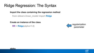 Import the class containing the regression method
from sklearn.linear_model import Ridge
Create an instance of the class
RR = Ridge(alpha=1.0)
Fit the instance on the data and then predict the expected value
RR = RR.fit(X_train, y_train)
y_predict = RR.predict(X_test)
The RidgeCV class will perform cross validation on a set of values for
alpha.
Ridge Regression: The Syntax
regularization
parameter
 