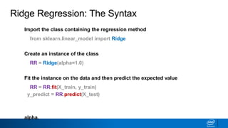 Import the class containing the regression method
from sklearn.linear_model import Ridge
Create an instance of the class
RR = Ridge(alpha=1.0)
Fit the instance on the data and then predict the expected value
RR = RR.fit(X_train, y_train)
y_predict = RR.predict(X_test)
The RidgeCV class will perform cross validation on a set of values for
alpha.
Ridge Regression: The Syntax
 