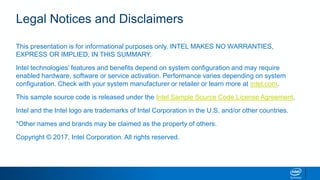 Legal Notices and Disclaimers
This presentation is for informational purposes only. INTEL MAKES NO WARRANTIES,
EXPRESS OR IMPLIED, IN THIS SUMMARY.
Intel technologies’ features and benefits depend on system configuration and may require
enabled hardware, software or service activation. Performance varies depending on system
configuration. Check with your system manufacturer or retailer or learn more at intel.com.
This sample source code is released under the Intel Sample Source Code License Agreement.
Intel and the Intel logo are trademarks of Intel Corporation in the U.S. and/or other countries.
*Other names and brands may be claimed as the property of others.
Copyright © 2017, Intel Corporation. All rights reserved.
 