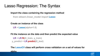 Lasso Regression: The Syntax
Import the class containing the regression method
from sklearn.linear_model import Lasso
Create an instance of the class
LR = Lasso(alpha=1.0)
Fit the instance on the data and then predict the expected value
LR = LR.fit(X_train, y_train)
y_predict = LR.predict(X_test)
The LassoCV class will perform cross validation on a set of values for
alpha.
 