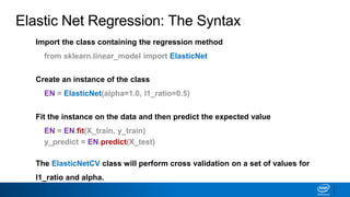 Elastic Net Regression: The Syntax
Import the class containing the regression method
from sklearn.linear_model import ElasticNet
Create an instance of the class
EN = ElasticNet(alpha=1.0, l1_ratio=0.5)
Fit the instance on the data and then predict the expected value
EN = EN.fit(X_train, y_train)
y_predict = EN.predict(X_test)
The ElasticNetCV class will perform cross validation on a set of values for
l1_ratio and alpha.
 