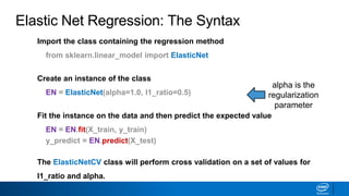 Elastic Net Regression: The Syntax
alpha is the
regularization
parameter
Import the class containing the regression method
from sklearn.linear_model import ElasticNet
Create an instance of the class
EN = ElasticNet(alpha=1.0, l1_ratio=0.5)
Fit the instance on the data and then predict the expected value
EN = EN.fit(X_train, y_train)
y_predict = EN.predict(X_test)
The ElasticNetCV class will perform cross validation on a set of values for
l1_ratio and alpha.
 