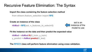 Recursive Feature Elimination: The Syntax
est is an
instance of the
model to use
Import the class containing the feature selection method
from sklearn.feature_selection import RFE
Create an instance of the class
rfeMod = RFE(est, n_features_to_select=5)
Fit the instance on the data and then predict the expected value
rfeMod = rfeMod.fit(X_train, y_train)
y_predict = rfeMod.predict(X_test)
The RFECV class will perform feature elimination using cross validation.
 