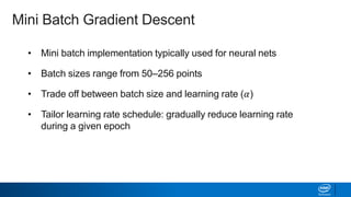 • Mini batch implementation typically used for neural nets
• Batch sizes range from 50–256 points
• Trade off between batch size and learning rate (𝛼)
• Tailor learning rate schedule: gradually reduce learning rate
during a given epoch
Mini Batch Gradient Descent
 