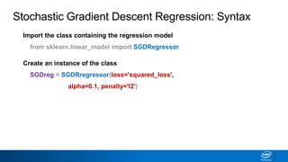 Import the class containing the regression model
from sklearn.linear_model import SGDRegressor
Create an instance of the class
SGDreg = SGDRregressor(loss='squared_loss',
alpha=0.1, penalty='l2')
Stochastic Gradient Descent Regression: Syntax
 