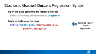 Import the class containing the regression model
from sklearn.linear_model import SGDRegressor
Create an instance of the class
SGDreg = SGDRregressor(loss='squared_loss',
alpha=0.1, penalty='l2')
squared_loss =
linear
regression
Stochastic Gradient Descent Regression: Syntax
 