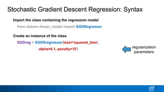 Import the class containing the regression model
from sklearn.linear_model import SGDRegressor
Create an instance of the class
SGDreg = SGDRregressor(loss='squared_loss',
alpha=0.1, penalty='l2') regularization
parameters
Stochastic Gradient Descent Regression: Syntax
 