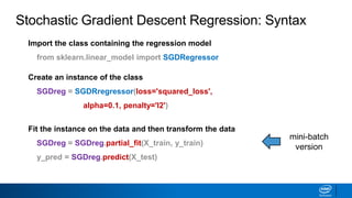 Import the class containing the regression model
from sklearn.linear_model import SGDRegressor
Create an instance of the class
SGDreg = SGDRregressor(loss='squared_loss',
alpha=0.1, penalty='l2')
Fit the instance on the data and then transform the data
SGDreg = SGDreg.partial_fit(X_train, y_train)
y_pred = SGDreg.predict(X_test)
Stochastic Gradient Descent Regression: Syntax
mini-batch
version
 