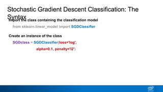 Import the class containing the classification model
from sklearn.linear_model import SGDClassifier
Create an instance of the class
SGDclass = SGDClassifier(loss='log',
alpha=0.1, penalty='l2')
Stochastic Gradient Descent Classification: The
Syntax
 