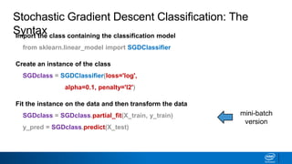 Import the class containing the classification model
from sklearn.linear_model import SGDClassifier
Create an instance of the class
SGDclass = SGDClassifier(loss='log',
alpha=0.1, penalty='l2')
Fit the instance on the data and then transform the data
SGDclass = SGDclass.partial_fit(X_train, y_train)
y_pred = SGDclass.predict(X_test)
Stochastic Gradient Descent Classification: The
Syntax
mini-batch
version
 
