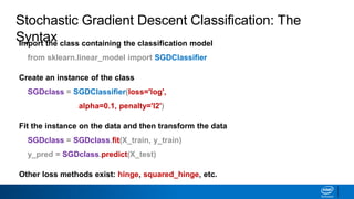 Import the class containing the classification model
from sklearn.linear_model import SGDClassifier
Create an instance of the class
SGDclass = SGDClassifier(loss='log',
alpha=0.1, penalty='l2')
Fit the instance on the data and then transform the data
SGDclass = SGDclass.fit(X_train, y_train)
y_pred = SGDclass.predict(X_test)
Other loss methods exist: hinge, squared_hinge, etc.
Stochastic Gradient Descent Classification: The
Syntax
 