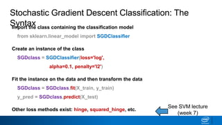 Import the class containing the classification model
from sklearn.linear_model import SGDClassifier
Create an instance of the class
SGDclass = SGDClassifier(loss='log',
alpha=0.1, penalty='l2')
Fit the instance on the data and then transform the data
SGDclass = SGDclass.fit(X_train, y_train)
y_pred = SGDclass.predict(X_test)
Other loss methods exist: hinge, squared_hinge, etc.
See SVM lecture
(week 7)
Stochastic Gradient Descent Classification: The
Syntax
 