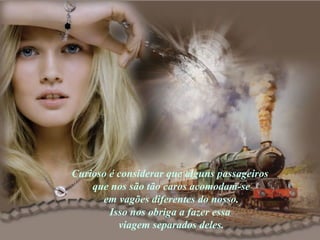 Curioso é considerar que alguns passageiros  que nos são tão caros acomodam-se em vagões diferentes do nosso.  Isso nos obriga a fazer essa  viagem separados deles. 