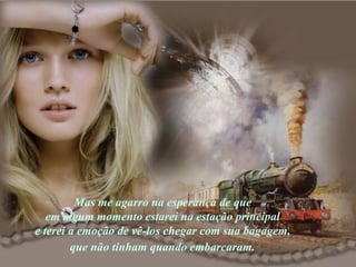 Mas me agarro na esperança de que  em algum momento estarei na estação principal  e terei a emoção de vê-los chegar com sua bagagem,  que não tinham quando embarcaram.   