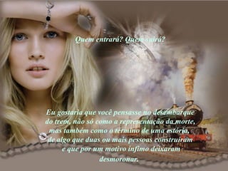 Quem entrará? Quem sairá? Eu gostaria que você pensasse no desembarque do trem, não só como a representação da morte, mas também como o término de uma estória,  de algo que duas ou mais pessoas construíram  e que por um motivo ínfimo deixaram desmoronar.   