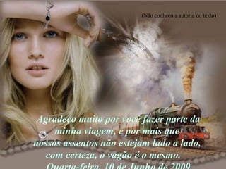 Agradeço muito por você fazer parte da minha viagem, e por mais que  nossos assentos não estejam lado a lado,  com certeza, o vagão é o mesmo.  Quarta-feira, 10 de Junho de 2009 (Não conheço a autoria do texto) 