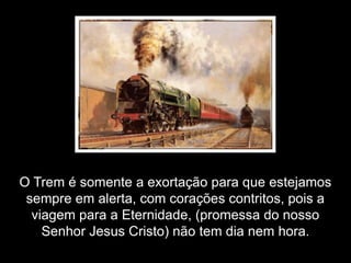 Mas você deve está se perguntando: e o que é que “O Trem” tem com tudo isso?




      O Trem é somente a exortação para que estejamos
       sempre em alerta, com corações contritos, pois a
        viagem para a Eternidade, (promessa do nosso
          Senhor Jesus Cristo) não tem dia nem hora.
 