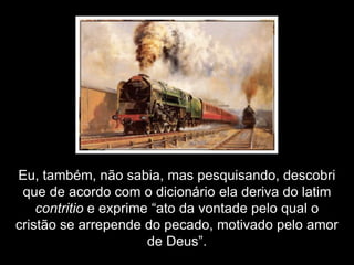 Eu, também, não sabia, mas pesquisando, descobri
 que de acordo com o dicionário ela deriva do latim
    contritio e exprime “ato da vontade pelo qual o
cristão se arrepende do pecado, motivado pelo amor
                       de Deus”.
 