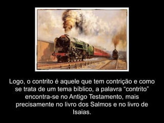Logo, o contrito é aquele que tem contrição e como
  se trata de um tema bíblico, a palavra “contrito”
      encontra-se no Antigo Testamento, mais
  precisamente no livro dos Salmos e no livro de
                       Isaias.
 