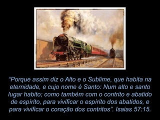 “Porque assim diz o Alto e o Sublime, que habita na
 eternidade, e cujo nome é Santo: Num alto e santo
lugar habito; como também com o contrito e abatido
 de espírito, para vivificar o espírito dos abatidos, e
 para vivificar o coração dos contritos”. Isaias 57:15.
 