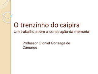O trenzinho do caipira
Um trabalho sobre a construção da memória
Professor Otoniel Gonzaga de
Camargo
 