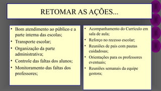 RETOMAR AS AÇÕES...
• Bom atendimento ao público e a
parte interna das escolas;
• Transporte escolar;
• Organização da parte
administrativa;
• Controle das faltas dos alunos;
• Monitoramento das faltas dos
professores;
• Acompanhamento do Currículo em
sala de aula;
• Reforço no recesso escolar;
• Reuniões de pais com pautas
cuidadosas;
• Orientações para os professores
eventuais;
• Reuniões semanais da equipe
gestora;
 