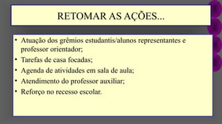 RETOMAR AS AÇÕES...
• Atuação dos grêmios estudantis/alunos representantes e
professor orientador;
• Tarefas de casa focadas;
• Agenda de atividades em sala de aula;
• Atendimento do professor auxiliar;
• Reforço no recesso escolar.
 
