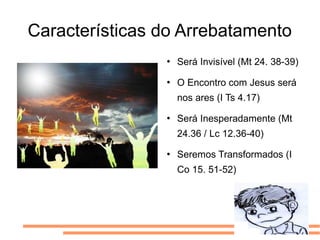 Características do Arrebatamento
                   Será Invisível (Mt 24. 38-39)
                   O Encontro com Jesus será
                    nos ares (I Ts 4.17)
                   Será Inesperadamente (Mt
                    24.36 / Lc 12.36-40)
                   Seremos Transformados (I
                    Co 15. 51-52)
 