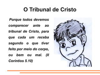 O Tribunal de Cristo
Porque todos devemos
comparecer        ante    ao
tribunal de Cristo, para
que cada um receba
segundo o que tiver
feito por meio do corpo,
ou   bem   ou      mal.   (II
Coríntios 5.10)
 