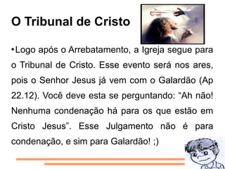 O Tribunal de Cristo

Logo após o Arrebatamento, a Igreja segue para
o Tribunal de Cristo. Esse evento será nos ares,
pois o Senhor Jesus já vem com o Galardão (Ap
22.12). Você deve esta se perguntando: “Ah não!
Nenhuma condenação há para os que estão em
Cristo Jesus”. Esse Julgamento não é para
condenação, e sim para Galardão! ;)
 