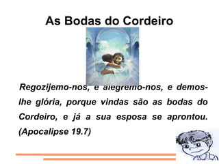 As Bodas do Cordeiro




Regozijemo-nos, e alegremo-nos, e demos-
lhe glória, porque vindas são as bodas do
Cordeiro, e já a sua esposa se aprontou.
(Apocalipse 19.7)
 