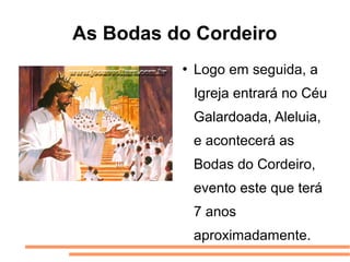 As Bodas do Cordeiro
             Logo em seguida, a
              Igreja entrará no Céu
              Galardoada, Aleluia,
              e acontecerá as
              Bodas do Cordeiro,
              evento este que terá
              7 anos
              aproximadamente.
 