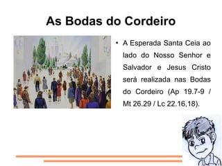 As Bodas do Cordeiro
             A Esperada Santa Ceia ao
              lado do Nosso Senhor e
              Salvador e Jesus Cristo
              será realizada nas Bodas
              do Cordeiro (Ap 19.7-9 /
              Mt 26.29 / Lc 22.16,18).
 