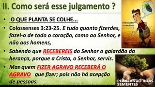 Pr. Gerson Eller 10
• O QUE PLANTA SE COLHE...
• Colossenses 3:23-25. E tudo quanto fizerdes,
fazei-o de todo o coração, como ao Senhor, e
não aos homens,
• Sabendo que RECEBEREIS do Senhor o galardão da
herança, porque a Cristo, o Senhor, servis.
• Mas quem FIZER AGRAVO RECEBERÁ O
AGRAVO que fizer; pois não há acepção
de pessoas.
 