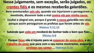 Pr. Gerson Eller 11
• Bem-aventurados sois vós, quando vos injuriarem e perseguirem e,
mentindo, disserem todo o mal contra vós por minha causa.
• Exultai e alegrai-vos, porque é grande o vosso galardão nos céus;
porque assim perseguiram os profetas que foram antes de vós.
Mateus 5:11,12
• Sabendo que cada um receberá do Senhor todo o bem que fizer...
Efésios 6:8
• Porque Deus não é injusto para se esquecer da vossa obra, e do
trabalho do amor que para com o seu nome mostrastes, enquanto
servistes aos santos ... Hebreus 6:10
Nesse julgamento, sem exceção, serão julgados, os
crentes fiéis e os mesmos receberão galardões.
 
