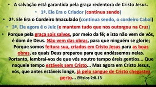 Pr. Gerson Eller 13
• A salvação está garantida pela graça redentora de Cristo Jesus.
• 1ª. Ele Era o Criador (continua sendo)
• 2ª. Ele Era o Cordeiro Imaculado (continua sendo, o cordeiro Cabal)
• 3ª. Ele agora é o Juiz (e mantem tudo que nos outorgou na Cruz)
• Porque pela graça sois salvos, por meio da fé; e isto não vem de vós,
é dom de Deus. Não vem das obras, para que ninguém se glorie;
Porque somos feitura sua, criados em Cristo Jesus para as boas
obras, as quais Deus preparou para que andássemos nelas.
Portanto, lembrai-vos de que vós noutro tempo éreis gentios... Que
naquele tempo estáveis sem Cristo... Mas agora em Cristo Jesus,
vós, que antes estáveis longe, já pelo sangue de Cristo chegastes
perto... Efésios 2:8-13
 
