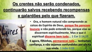 Os crentes não serão condenados,
continuarão salvos recebendo recompensas
e galardões pelo que fizeram.
Pr. Gerson Eller 15
• Ora, o homem natural não compreende as
coisas do Espírito de Deus, porque lhe parecem
loucura; e não pode entendê-las, porque elas se
discernem espiritualmente. Mas o que é
espiritual discerne bem tudo... 1 Cor 2:14,15
• E agora, filhinhos, permanecei nele... tenhamos
confiança, e não sejamos confundidos por ele na
sua vinda. 1 João 2:28
 