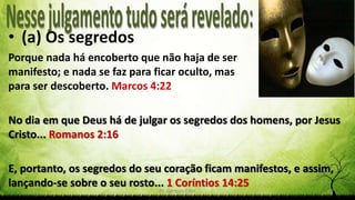 Pr. Gerson Eller 17
• (a) Os segredos
Porque nada há encoberto que não haja de ser
manifesto; e nada se faz para ficar oculto, mas
para ser descoberto. Marcos 4:22
No dia em que Deus há de julgar os segredos dos homens, por Jesus
Cristo... Romanos 2:16
E, portanto, os segredos do seu coração ficam manifestos, e assim,
lançando-se sobre o seu rosto... 1 Coríntios 14:25
 