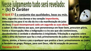 Pr. Gerson Eller 18
• (b) O caráter
O QUE É? É o conjunto das qualidades, boas ou más.
Mas, segundo a tua dureza e teu coração impenitente,
entesouras ira para ti no dia da ira e da manifestação do juízo
de Deus; O qual recompensará cada um segundo as suas obras;
a saber: A vida eterna aos que, com perseverança em fazer bem, procuram glória,
honra e incorrupção; Mas a indignação e a ira aos que são contenciosos,
desobedientes à verdade e obedientes à iniqüidade; Tribulação e angústia sobre
toda a alma do homem que faz o mal; primeiramente do judeu e também do grego;
Glória, porém, e honra e paz a qualquer que pratica o bem; primeiramente ao judeu
e também ao grego; Porque, para com Deus, não há acepção de pessoas.
Romanos 2:5-11
 
