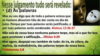 Pr. Gerson Eller 20
• (d) As palavras
Mas eu vos digo que de toda a palavra ociosa que
os homens disserem hão de dar conta no dia do
juízo. Porque por tuas palavras serás justificado, e
por tuas palavras serás condenado. Mateus 12:36-37
Não saia da vossa boca nenhuma palavra torpe, mas só a que for boa
para promover a edificação... Efésios 4:29
Mas agora, despojai-vos também de tudo: da ira, da cólera, da
malícia, da maledicência, das palavras torpes da vossa boca.
Colossenses 3:8
 