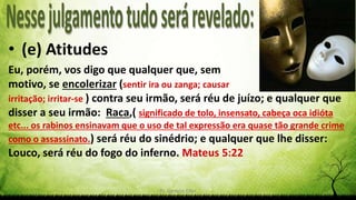 Pr. Gerson Eller
• (e) Atitudes
Eu, porém, vos digo que qualquer que, sem
motivo, se encolerizar (sentir ira ou zanga; causar
irritação; irritar-se ) contra seu irmão, será réu de juízo; e qualquer que
disser a seu irmão: Raca,( significado de tolo, insensato, cabeça oca idióta
etc... os rabinos ensinavam que o uso de tal expressão era quase tão grande crime
como o assassinato.) será réu do sinédrio; e qualquer que lhe disser:
Louco, será réu do fogo do inferno. Mateus 5:22
 