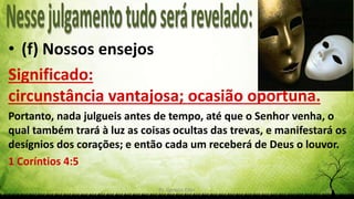 Pr. Gerson Eller 22
• (f) Nossos ensejos
Significado:
circunstância vantajosa; ocasião oportuna.
Portanto, nada julgueis antes de tempo, até que o Senhor venha, o
qual também trará à luz as coisas ocultas das trevas, e manifestará os
desígnios dos corações; e então cada um receberá de Deus o louvor.
1 Coríntios 4:5
 